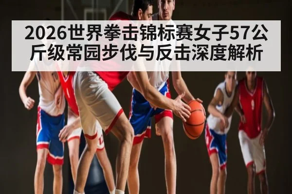 2026世界拳击锦标赛女子57公斤级常园步伐与反击深度解析