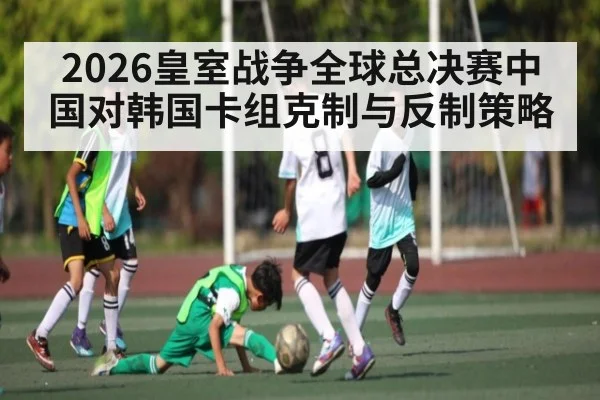 2026皇室战争全球总决赛中国对韩国卡组克制与反制策略